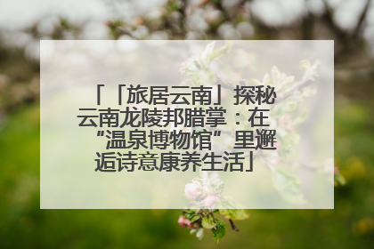 「旅居云南」探秘云南龙陵邦腊掌：在“温泉博物馆”里邂逅诗意康养生活