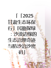 「2025甘肃生态环保行」民勤探绿：沙漠边缘的生态治理奇迹与防沙治沙密码