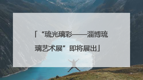 “琉光璃彩——淄博琉璃艺术展”即将展出