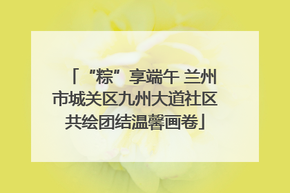 “粽”享端午 兰州市城关区九州大道社区共绘团结温馨画卷