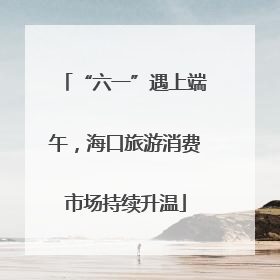 “六一”遇上端午，海口旅游消费市场持续升温