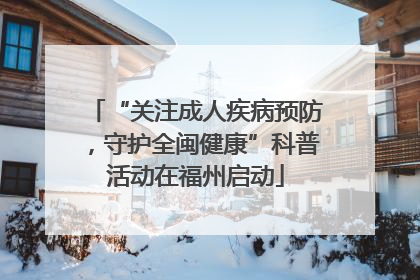 “关注成人疾病预防，守护全闽健康”科普活动在福州启动