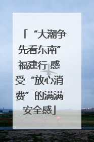“大潮争先看东南”福建行 感受“放心消费”的满满安全感