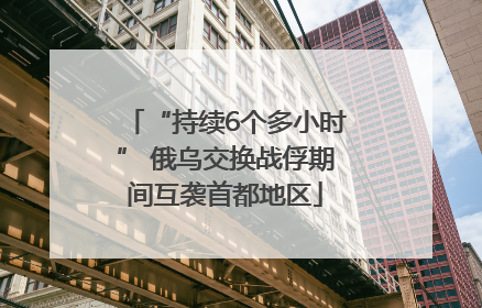 “持续6个多小时” 俄乌交换战俘期间互袭首都地区