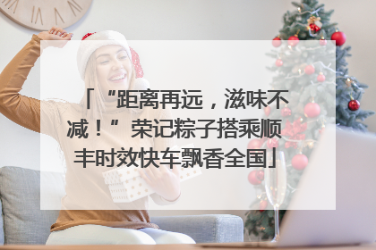“距离再远，滋味不减！”荣记粽子搭乘顺丰时效快车飘香全国