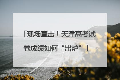 现场直击！天津高考试卷成绩如何“出炉”