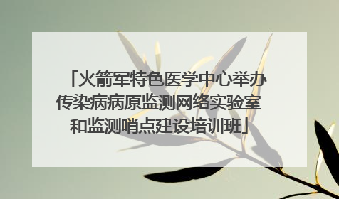 火箭军特色医学中心举办传染病病原监测网络实验室和监测哨点建设培训班