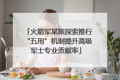 火箭军某旅探索推行“五用”机制提升高级军士专业贡献率