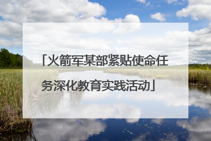 火箭军某部紧贴使命任务深化教育实践活动