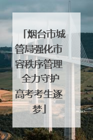 烟台市城管局强化市容秩序管理 全力守护高考考生逐梦