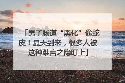 男子肠道“黑化”像蛇皮！夏天到来，很多人被这种难言之隐盯上