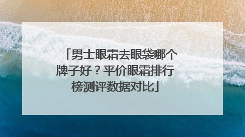 男士眼霜去眼袋哪个牌子好？平价眼霜排行榜测评数据对比