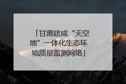 甘肃建成“天空地”一体化生态环境质量监测网络
