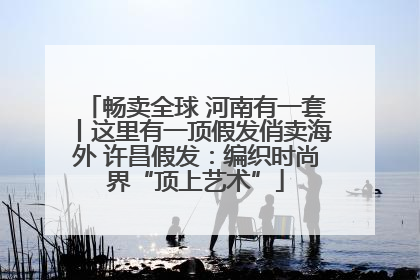畅卖全球 河南有一套丨这里有一顶假发俏卖海外 许昌假发：编织时尚界“顶上艺术”