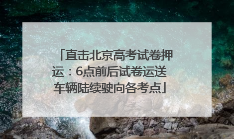 直击北京高考试卷押运：6点前后试卷运送车辆陆续驶向各考点