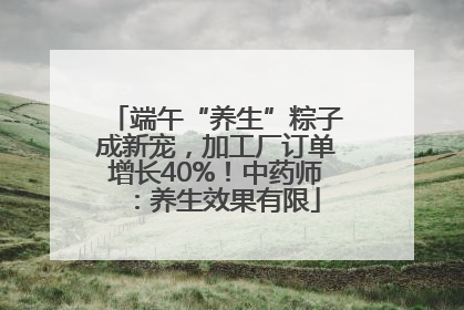 端午“养生”粽子成新宠，加工厂订单增长40%！中药师：养生效果有限