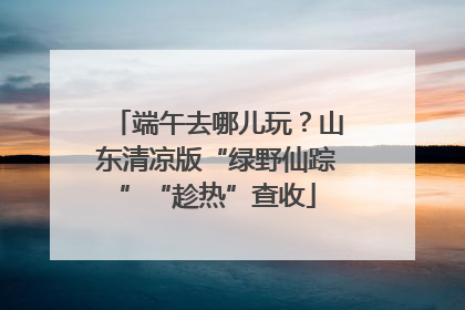 端午去哪儿玩？山东清凉版“绿野仙踪”“趁热”查收