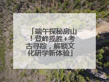 端午探秘房山！登峰揽胜+考古寻踪，解锁文化研学新体验