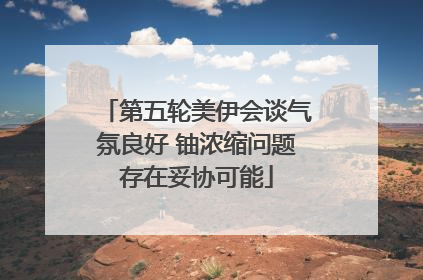 第五轮美伊会谈气氛良好 铀浓缩问题存在妥协可能