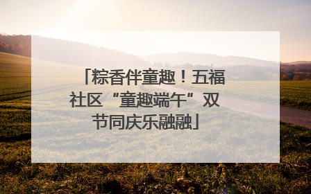 粽香伴童趣！五福社区“童趣端午”双节同庆乐融融