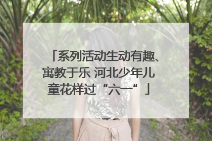 系列活动生动有趣、寓教于乐 河北少年儿童花样过“六一”
