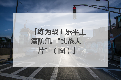 练为战！乐平上演防汛 “实战大片”（图）