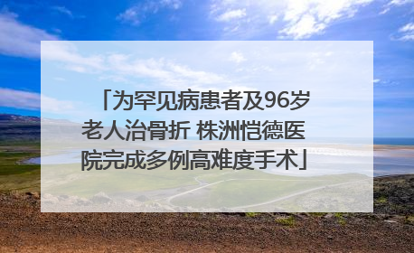 为罕见病患者及96岁老人治骨折 株洲恺德医院完成多例高难度手术