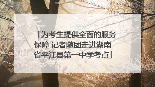 为考生提供全面的服务保障 记者随团走进湖南省平江县第一中学考点