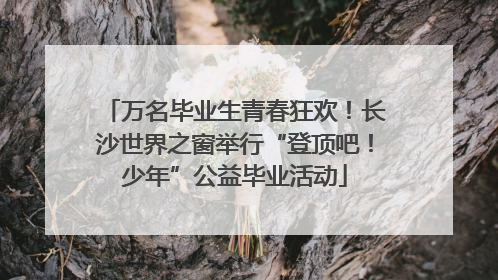 万名毕业生青春狂欢！长沙世界之窗举行“登顶吧！少年”公益毕业活动