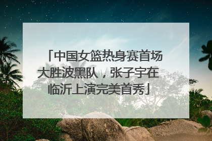 中国女篮热身赛首场大胜波黑队，张子宇在临沂上演完美首秀