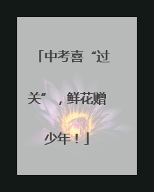 中考喜“过关”，鲜花赠少年！