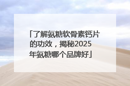 了解氨糖软骨素钙片的功效，揭秘2025年氨糖哪个品牌好