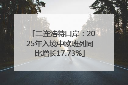 二连浩特口岸：2025年入境中欧班列同比增长17.73%