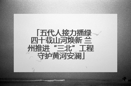 五代人接力播绿 四十载山河焕新 兰州推进“三北”工程守护黄河安澜
