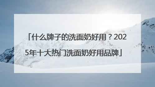 什么牌子的洗面奶好用？2025年十大热门洗面奶好用品牌