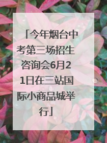 今年烟台中考第三场招生咨询会6月21日在三站国际小商品城举行