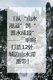 从“山水漫溢”到“蓄水成景”——三明将打造12处城边山水滞蓄带