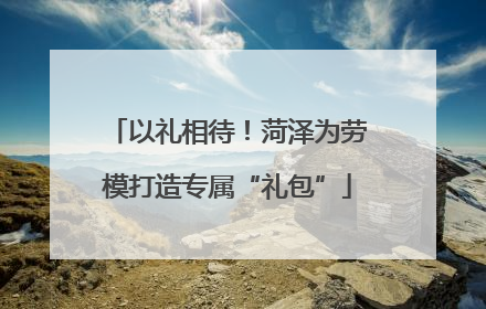 以礼相待！菏泽为劳模打造专属“礼包”