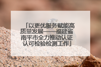 以更优服务赋能高质量发展——福建省南平市全力推动认证认可检验检测工作