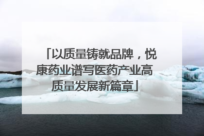 以质量铸就品牌，悦康药业谱写医药产业高质量发展新篇章
