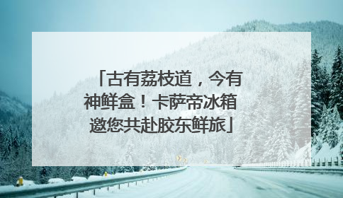 古有荔枝道，今有神鲜盒！卡萨帝冰箱邀您共赴胶东鲜旅