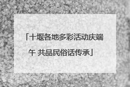 十堰各地多彩活动庆端午 共品民俗话传承