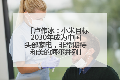卢伟冰：小米目标2030年成为中国头部家电，非常期待和美的海尔并列
