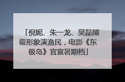 倪妮、朱一龙、吴磊颠覆形象演渔民，电影《东极岛》官宣暑期档