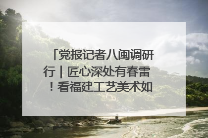 党报记者八闽调研行｜匠心深处有春雷！看福建工艺美术如何创新表达