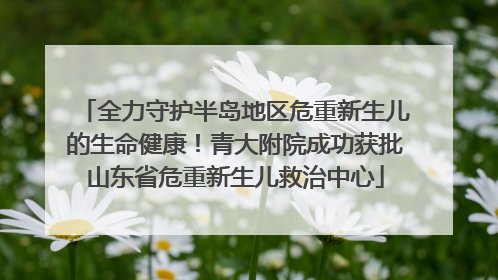 全力守护半岛地区危重新生儿的生命健康！青大附院成功获批山东省危重新生儿救治中心