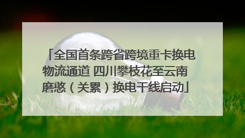 全国首条跨省跨境重卡换电物流通道 四川攀枝花至云南磨憨（关累）换电干线启动