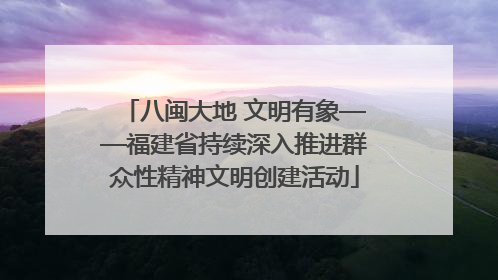 八闽大地 文明有象——福建省持续深入推进群众性精神文明创建活动