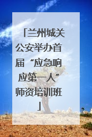 兰州城关公安举办首届“应急响应第一人”师资培训班
