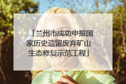兰州市成功申报国家历史遗留废弃矿山生态修复示范工程